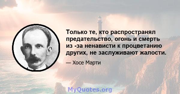 Только те, кто распространял предательство, огонь и смерть из -за ненависти к процветанию других, не заслуживают жалости.