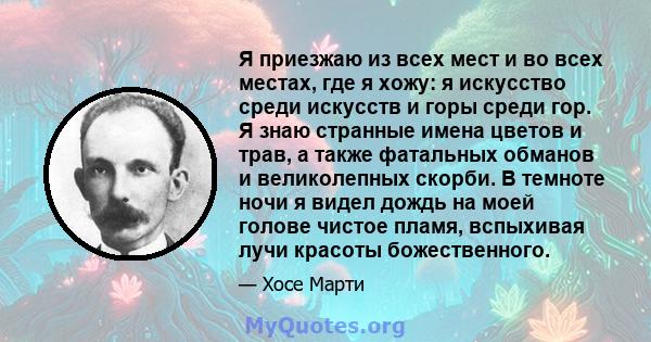 Я приезжаю из всех мест и во всех местах, где я хожу: я искусство среди искусств и горы среди гор. Я знаю странные имена цветов и трав, а также фатальных обманов и великолепных скорби. В темноте ночи я видел дождь на