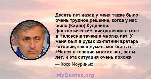 Десять лет назад у меня также было очень трудное решение, когда у нас было (Карло) Кудичини, фантастические выступления в голе в Челсесе в течение многих лет. У меня был в руках 22-летний вратарь, который, как я думал,