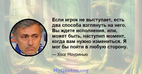 Если игрок не выступает, есть два способа взглянуть на него. Вы ждете исполнения, или, может быть, наступил момент, когда вам нужно измениться. Я мог бы пойти в любую сторону.