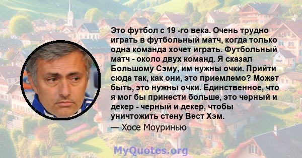 Это футбол с 19 -го века. Очень трудно играть в футбольный матч, когда только одна команда хочет играть. Футбольный матч - около двух команд. Я сказал Большому Сэму, им нужны очки. Прийти сюда так, как они, это