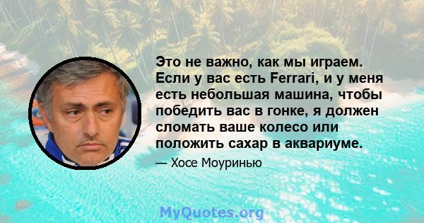 Это не важно, как мы играем. Если у вас есть Ferrari, и у меня есть небольшая машина, чтобы победить вас в гонке, я должен сломать ваше колесо или положить сахар в аквариуме.