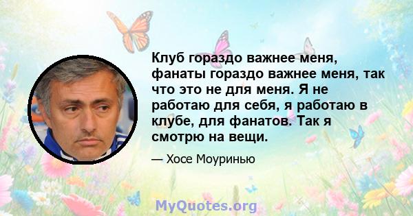 Клуб гораздо важнее меня, фанаты гораздо важнее меня, так что это не для меня. Я не работаю для себя, я работаю в клубе, для фанатов. Так я смотрю на вещи.