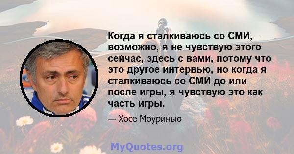 Когда я сталкиваюсь со СМИ, возможно, я не чувствую этого сейчас, здесь с вами, потому что это другое интервью, но когда я сталкиваюсь со СМИ до или после игры, я чувствую это как часть игры.