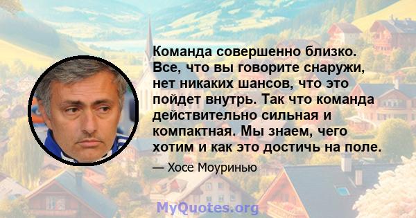 Команда совершенно близко. Все, что вы говорите снаружи, нет никаких шансов, что это пойдет внутрь. Так что команда действительно сильная и компактная. Мы знаем, чего хотим и как это достичь на поле.