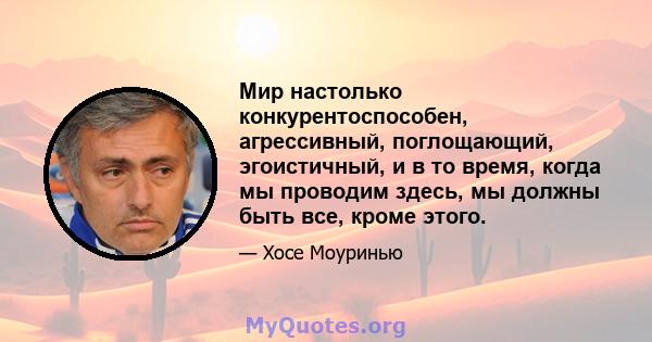 Мир настолько конкурентоспособен, агрессивный, поглощающий, эгоистичный, и в то время, когда мы проводим здесь, мы должны быть все, кроме этого.