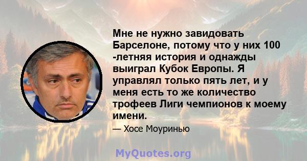 Мне не нужно завидовать Барселоне, потому что у них 100 -летняя история и однажды выиграл Кубок Европы. Я управлял только пять лет, и у меня есть то же количество трофеев Лиги чемпионов к моему имени.