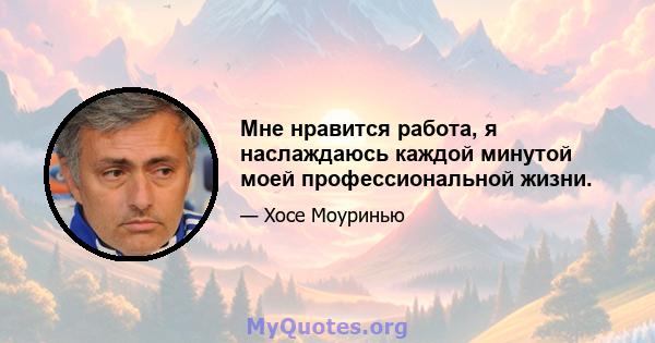 Мне нравится работа, я наслаждаюсь каждой минутой моей профессиональной жизни.