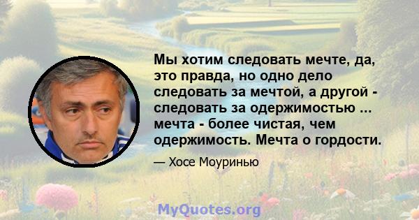 Мы хотим следовать мечте, да, это правда, но одно дело следовать за мечтой, а другой - следовать за одержимостью ... мечта - более чистая, чем одержимость. Мечта о гордости.