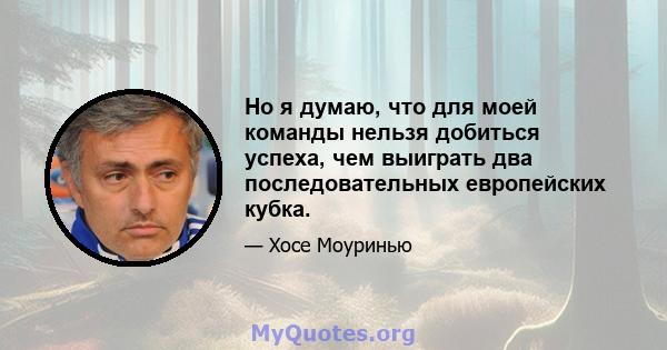 Но я думаю, что для моей команды нельзя добиться успеха, чем выиграть два последовательных европейских кубка.