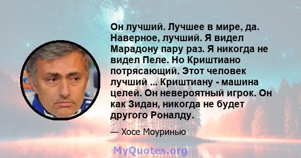 Он лучший. Лучшее в мире, да. Наверное, лучший. Я видел Марадону пару раз. Я никогда не видел Пеле. Но Криштиано потрясающий. Этот человек лучший ... Криштиану - машина целей. Он невероятный игрок. Он как Зидан, никогда 