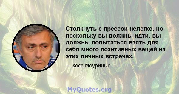 Столкнуть с прессой нелегко, но поскольку вы должны идти, вы должны попытаться взять для себя много позитивных вещей на этих личных встречах.