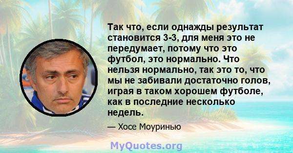 Так что, если однажды результат становится 3-3, для меня это не передумает, потому что это футбол, это нормально. Что нельзя нормально, так это то, что мы не забивали достаточно голов, играя в таком хорошем футболе, как 