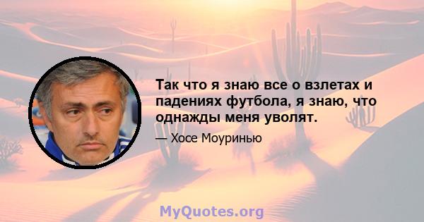 Так что я знаю все о взлетах и ​​падениях футбола, я знаю, что однажды меня уволят.