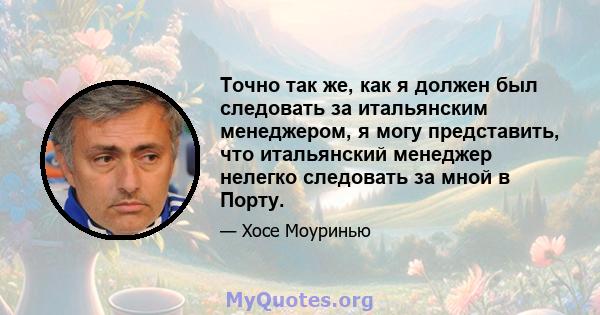 Точно так же, как я должен был следовать за итальянским менеджером, я могу представить, что итальянский менеджер нелегко следовать за мной в Порту.