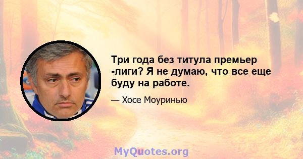 Три года без титула премьер -лиги? Я не думаю, что все еще буду на работе.