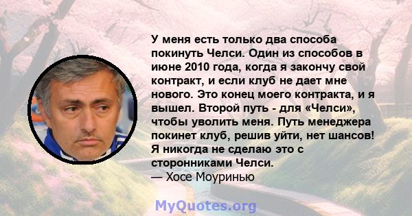 У меня есть только два способа покинуть Челси. Один из способов в июне 2010 года, когда я закончу свой контракт, и если клуб не дает мне нового. Это конец моего контракта, и я вышел. Второй путь - для «Челси», чтобы