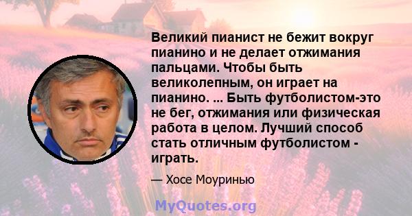 Великий пианист не бежит вокруг пианино и не делает отжимания пальцами. Чтобы быть великолепным, он играет на пианино. ... Быть футболистом-это не бег, отжимания или физическая работа в целом. Лучший способ стать