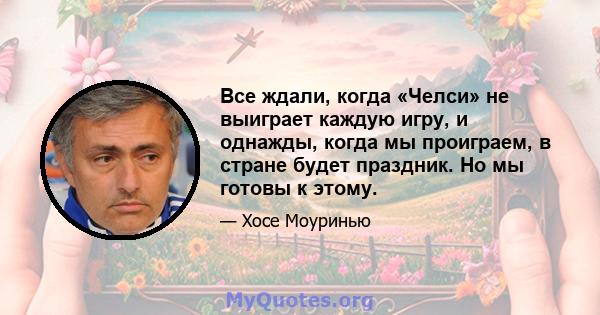 Все ждали, когда «Челси» не выиграет каждую игру, и однажды, когда мы проиграем, в стране будет праздник. Но мы готовы к этому.