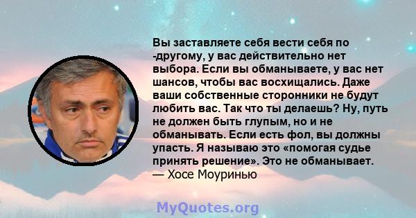 Вы заставляете себя вести себя по -другому, у вас действительно нет выбора. Если вы обманываете, у вас нет шансов, чтобы вас восхищались. Даже ваши собственные сторонники не будут любить вас. Так что ты делаешь? Ну,