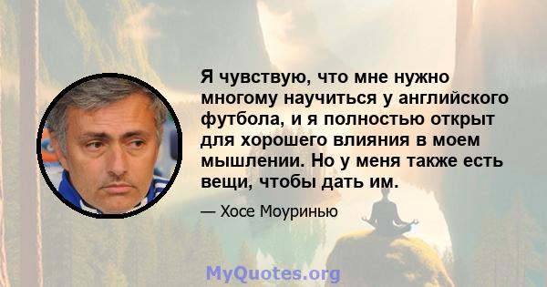 Я чувствую, что мне нужно многому научиться у английского футбола, и я полностью открыт для хорошего влияния в моем мышлении. Но у меня также есть вещи, чтобы дать им.