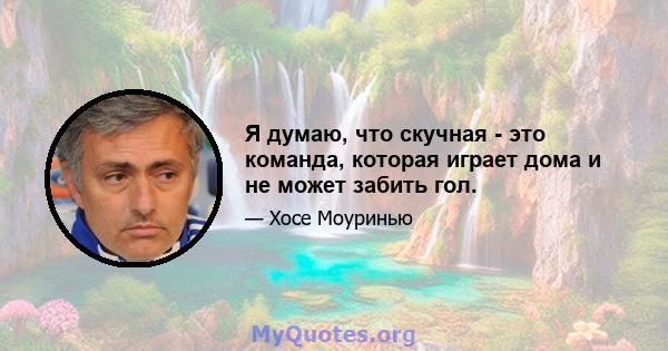 Я думаю, что скучная - это команда, которая играет дома и не может забить гол.