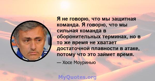 Я не говорю, что мы защитная команда. Я говорю, что мы сильная команда в оборонительных терминах, но в то же время не хватает достаточной плавности в атаке, потому что это займет время.