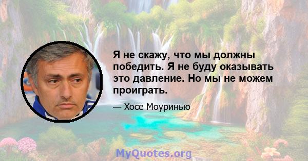 Я не скажу, что мы должны победить. Я не буду оказывать это давление. Но мы не можем проиграть.