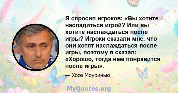 Я спросил игроков: «Вы хотите насладиться игрой? Или вы хотите наслаждаться после игры? Игроки сказали мне, что они хотят наслаждаться после игры, поэтому я сказал: «Хорошо, тогда нам понравится после игры».