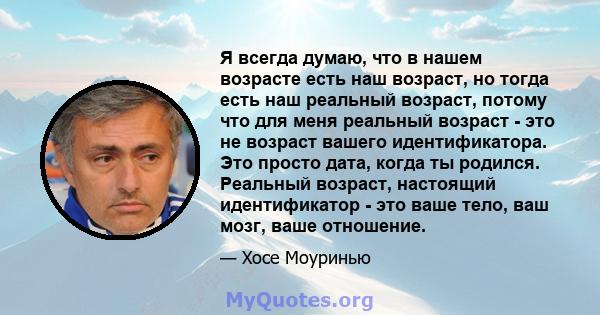 Я всегда думаю, что в нашем возрасте есть наш возраст, но тогда есть наш реальный возраст, потому что для меня реальный возраст - это не возраст вашего идентификатора. Это просто дата, когда ты родился. Реальный