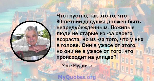 Что грустно, так это то, что 80-летний дедушка должен быть непредубежденным. Пожилые люди не старые из -за своего возраста, но из -за того, что у них в голове. Они в ужасе от этого, но они не в ужасе от того, что