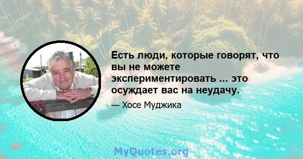 Есть люди, которые говорят, что вы не можете экспериментировать ... это осуждает вас на неудачу.