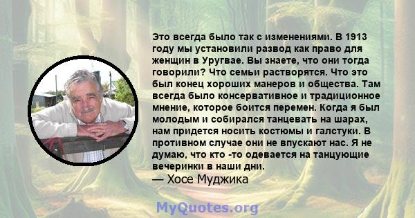 Это всегда было так с изменениями. В 1913 году мы установили развод как право для женщин в Уругвае. Вы знаете, что они тогда говорили? Что семьи растворятся. Что это был конец хороших манеров и общества. Там всегда было 