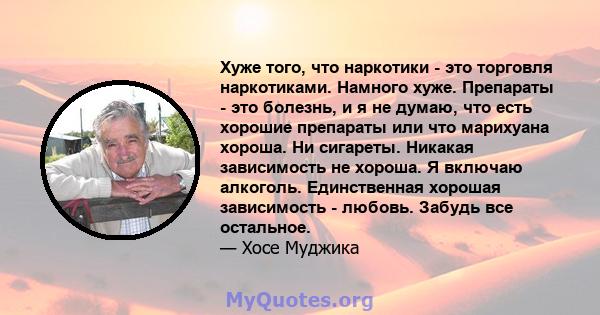 Хуже того, что наркотики - это торговля наркотиками. Намного хуже. Препараты - это болезнь, и я не думаю, что есть хорошие препараты или что марихуана хороша. Ни сигареты. Никакая зависимость не хороша. Я включаю