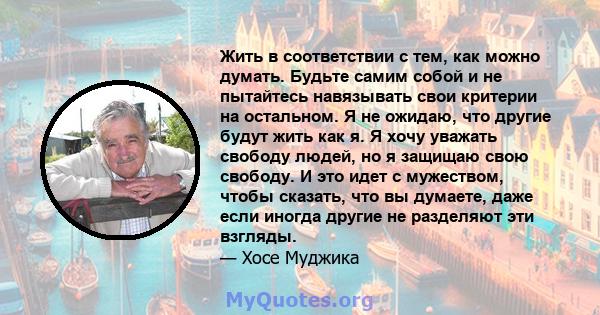 Жить в соответствии с тем, как можно думать. Будьте самим собой и не пытайтесь навязывать свои критерии на остальном. Я не ожидаю, что другие будут жить как я. Я хочу уважать свободу людей, но я защищаю свою свободу. И