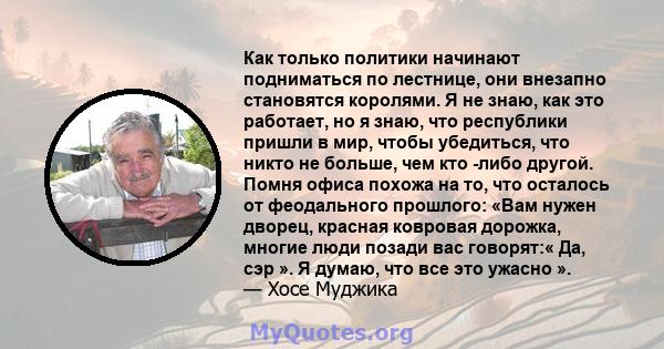 Как только политики начинают подниматься по лестнице, они внезапно становятся королями. Я не знаю, как это работает, но я знаю, что республики пришли в мир, чтобы убедиться, что никто не больше, чем кто -либо другой.