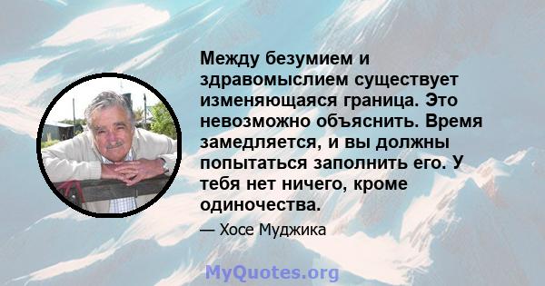 Между безумием и здравомыслием существует изменяющаяся граница. Это невозможно объяснить. Время замедляется, и вы должны попытаться заполнить его. У тебя нет ничего, кроме одиночества.