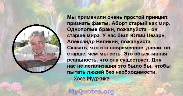 Мы применили очень простой принцип: признать факты. Аборт старый как мир. Однополые браки, пожалуйста - он старше мира. У нас был Юлий Цезарь, Александр Великий, пожалуйста. Сказать, что это современное, давай, он