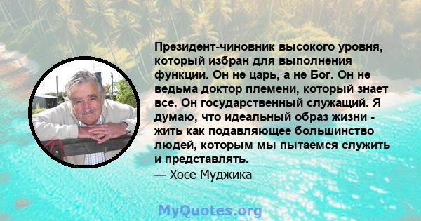 Президент-чиновник высокого уровня, который избран для выполнения функции. Он не царь, а не Бог. Он не ведьма доктор племени, который знает все. Он государственный служащий. Я думаю, что идеальный образ жизни - жить как 