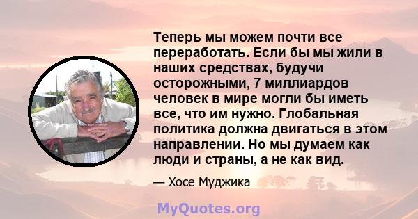 Теперь мы можем почти все переработать. Если бы мы жили в наших средствах, будучи осторожными, 7 миллиардов человек в мире могли бы иметь все, что им нужно. Глобальная политика должна двигаться в этом направлении. Но мы 