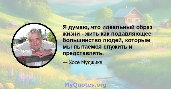 Я думаю, что идеальный образ жизни - жить как подавляющее большинство людей, которым мы пытаемся служить и представлять.