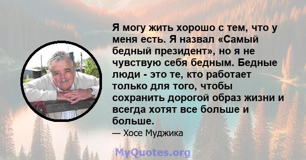 Я могу жить хорошо с тем, что у меня есть. Я назвал «Самый бедный президент», но я не чувствую себя бедным. Бедные люди - это те, кто работает только для того, чтобы сохранить дорогой образ жизни и всегда хотят все