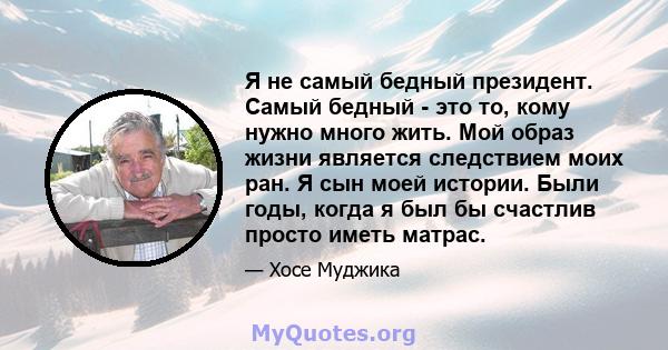 Я не самый бедный президент. Самый бедный - это то, кому нужно много жить. Мой образ жизни является следствием моих ран. Я сын моей истории. Были годы, когда я был бы счастлив просто иметь матрас.