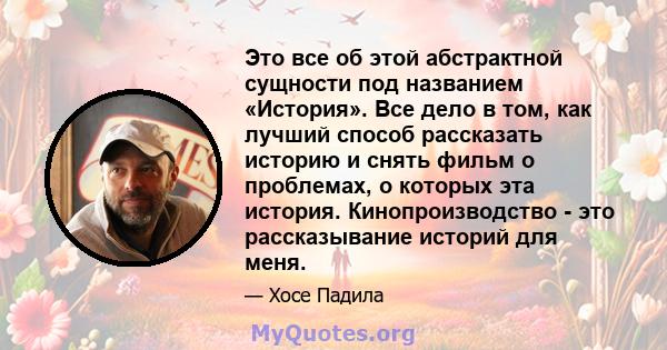 Это все об этой абстрактной сущности под названием «История». Все дело в том, как лучший способ рассказать историю и снять фильм о проблемах, о которых эта история. Кинопроизводство - это рассказывание историй для меня.