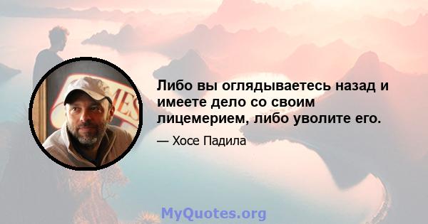 Либо вы оглядываетесь назад и имеете дело со своим лицемерием, либо уволите его.