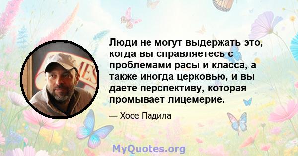 Люди не могут выдержать это, когда вы справляетесь с проблемами расы и класса, а также иногда церковью, и вы даете перспективу, которая промывает лицемерие.