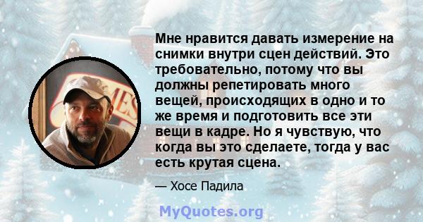 Мне нравится давать измерение на снимки внутри сцен действий. Это требовательно, потому что вы должны репетировать много вещей, происходящих в одно и то же время и подготовить все эти вещи в кадре. Но я чувствую, что