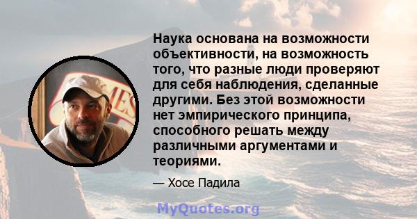 Наука основана на возможности объективности, на возможность того, что разные люди проверяют для себя наблюдения, сделанные другими. Без этой возможности нет эмпирического принципа, способного решать между различными