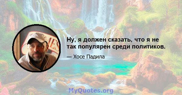 Ну, я должен сказать, что я не так популярен среди политиков.