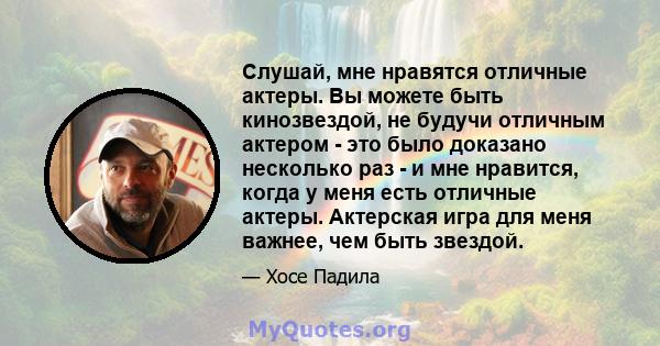 Слушай, мне нравятся отличные актеры. Вы можете быть кинозвездой, не будучи отличным актером - это было доказано несколько раз - и мне нравится, когда у меня есть отличные актеры. Актерская игра для меня важнее, чем